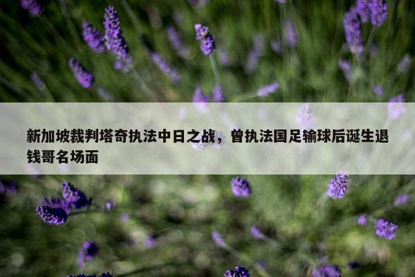 新加坡裁判塔奇执法中日之战，曾执法国足输球后诞生退钱哥名场面