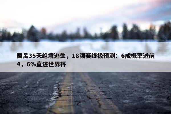 国足35天绝境逃生，18强赛终极预测：6成概率进前4，6%直进世界杯