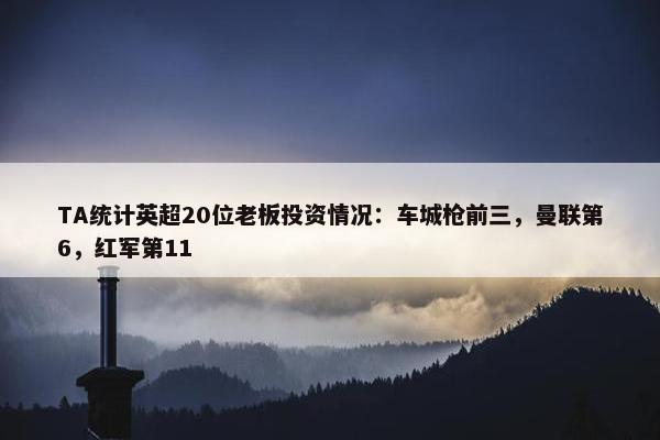 TA统计英超20位老板投资情况：车城枪前三，曼联第6，红军第11