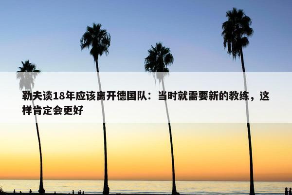 勒夫谈18年应该离开德国队：当时就需要新的教练，这样肯定会更好