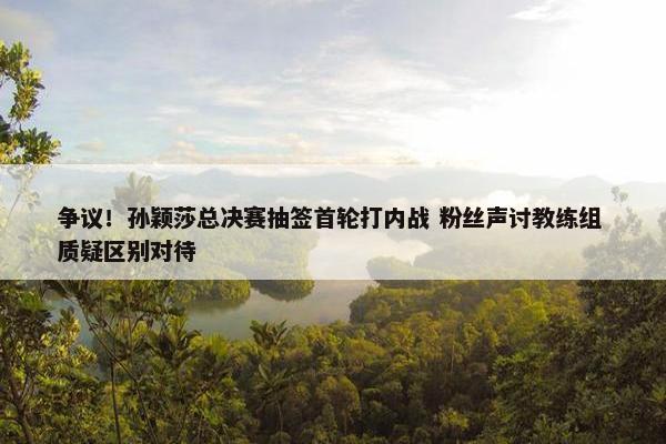 争议！孙颖莎总决赛抽签首轮打内战 粉丝声讨教练组 质疑区别对待