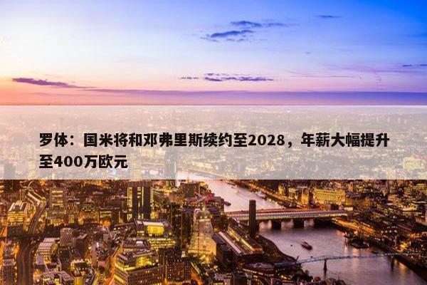 罗体：国米将和邓弗里斯续约至2028，年薪大幅提升至400万欧元