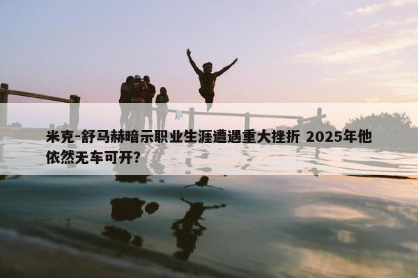 米克-舒马赫暗示职业生涯遭遇重大挫折 2025年他依然无车可开？