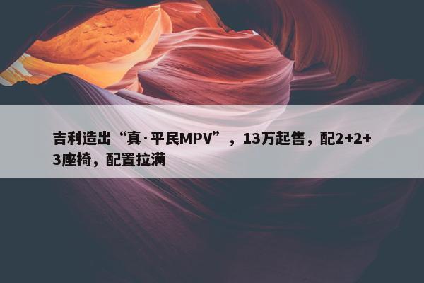 吉利造出“真·平民MPV”，13万起售，配2+2+3座椅，配置拉满