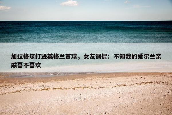 加拉格尔打进英格兰首球，女友调侃：不知我的爱尔兰亲戚喜不喜欢