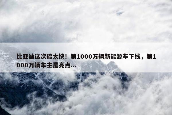 比亚迪这次搞太快！第1000万辆新能源车下线，第1000万辆车主是亮点...