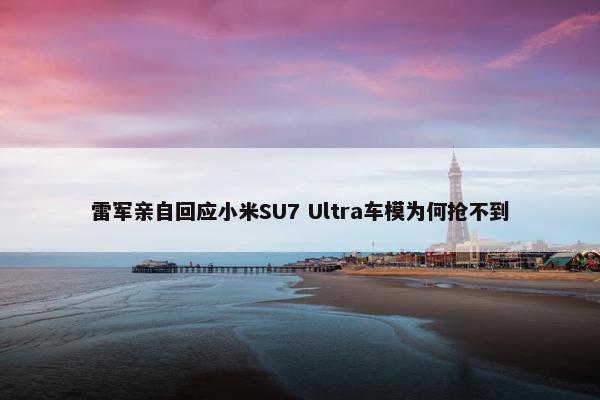 雷军亲自回应小米SU7 Ultra车模为何抢不到