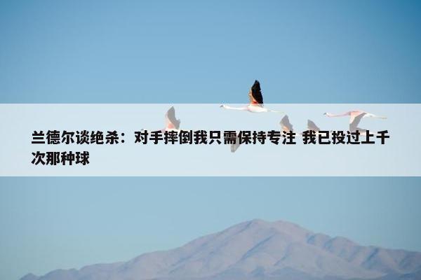 兰德尔谈绝杀：对手摔倒我只需保持专注 我已投过上千次那种球