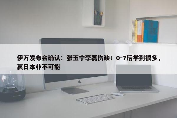 伊万发布会确认：张玉宁李磊伤缺！0-7后学到很多，赢日本非不可能