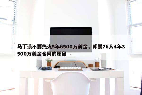 马丁谈不要热火5年6500万美金，却要76人4年3500万美金合同的原因