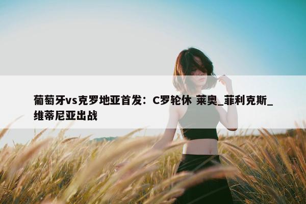 葡萄牙vs克罗地亚首发：C罗轮休 莱奥_菲利克斯_维蒂尼亚出战