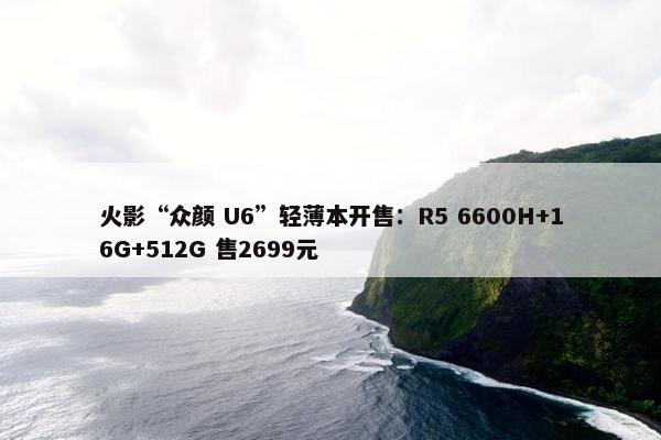 火影“众颜 U6”轻薄本开售：R5 6600H+16G+512G 售2699元