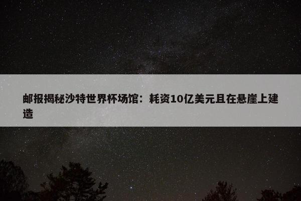 邮报揭秘沙特世界杯场馆：耗资10亿美元且在悬崖上建造