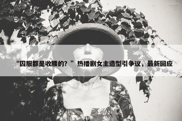 “囚服都是收腰的？”热播剧女主造型引争议，最新回应