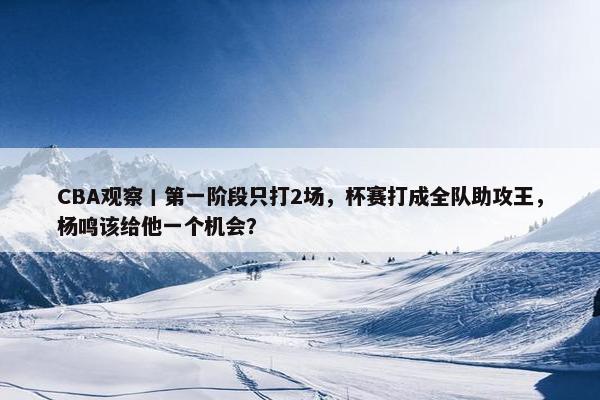 CBA观察丨第一阶段只打2场，杯赛打成全队助攻王，杨鸣该给他一个机会？