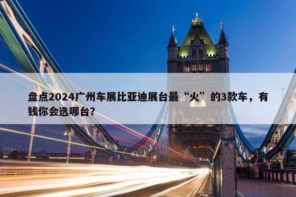 盘点2024广州车展比亚迪展台最“火”的3款车，有钱你会选哪台？