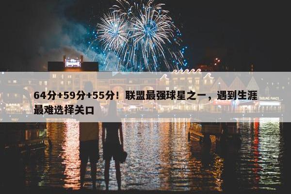 64分+59分+55分！联盟最强球星之一，遇到生涯最难选择关口