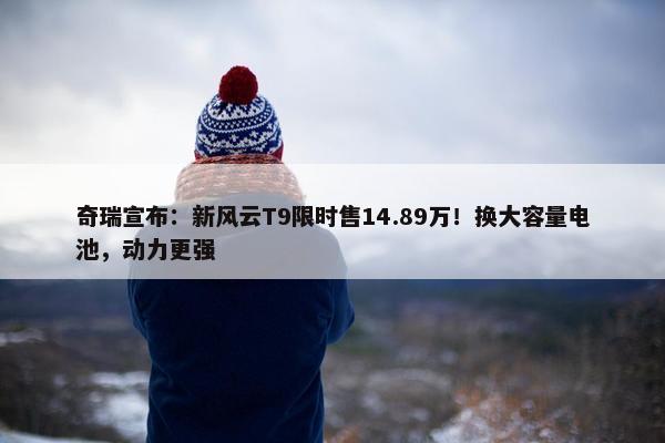 奇瑞宣布：新风云T9限时售14.89万！换大容量电池，动力更强