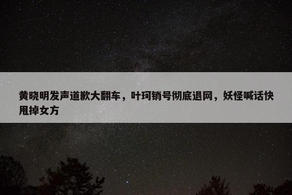 黄晓明发声道歉大翻车，叶珂销号彻底退网，妖怪喊话快甩掉女方