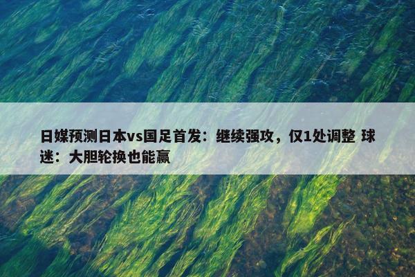 日媒预测日本vs国足首发：继续强攻，仅1处调整 球迷：大胆轮换也能赢