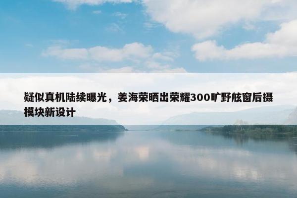 疑似真机陆续曝光，姜海荣晒出荣耀300旷野舷窗后摄模块新设计