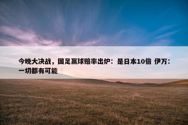 今晚大决战，国足赢球赔率出炉：是日本10倍 伊万：一切都有可能