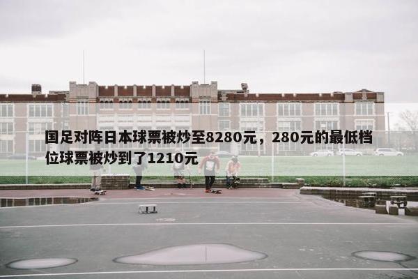 国足对阵日本球票被炒至8280元，280元的最低档位球票被炒到了1210元