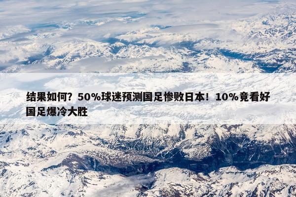 结果如何？50%球迷预测国足惨败日本！10%竟看好国足爆冷大胜