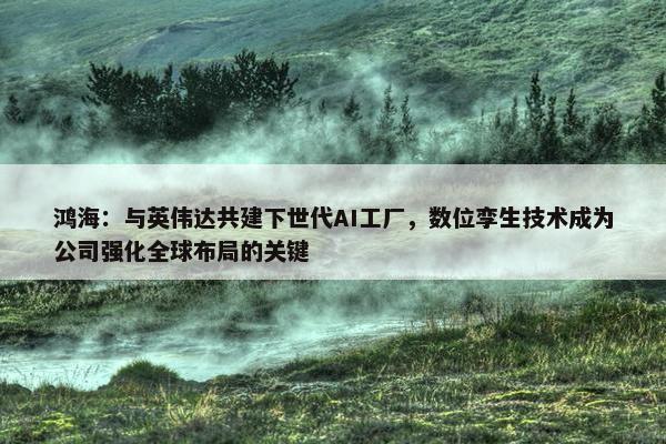 鸿海：与英伟达共建下世代AI工厂，数位孪生技术成为公司强化全球布局的关键