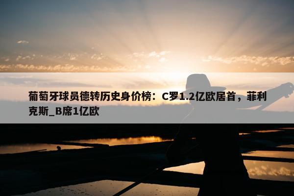 葡萄牙球员德转历史身价榜：C罗1.2亿欧居首，菲利克斯_B席1亿欧