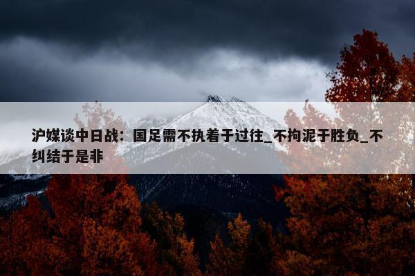 沪媒谈中日战：国足需不执着于过往_不拘泥于胜负_不纠结于是非