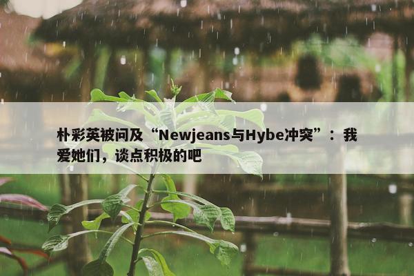 朴彩英被问及“Newjeans与Hybe冲突”：我爱她们，谈点积极的吧