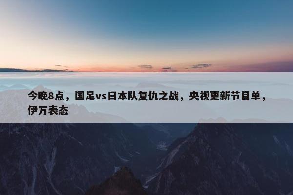 今晚8点，国足vs日本队复仇之战，央视更新节目单，伊万表态