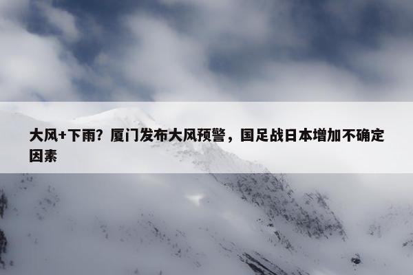 大风+下雨？厦门发布大风预警，国足战日本增加不确定因素