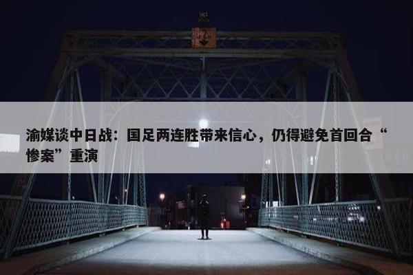 渝媒谈中日战：国足两连胜带来信心，仍得避免首回合“惨案”重演