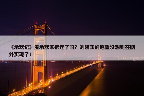 《承欢记》麦承欢家拆迁了吗？刘婉玉的愿望没想到在剧外实现了！