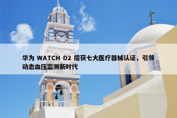 华为 WATCH D2 揽获七大医疗器械认证，引领动态血压监测新时代