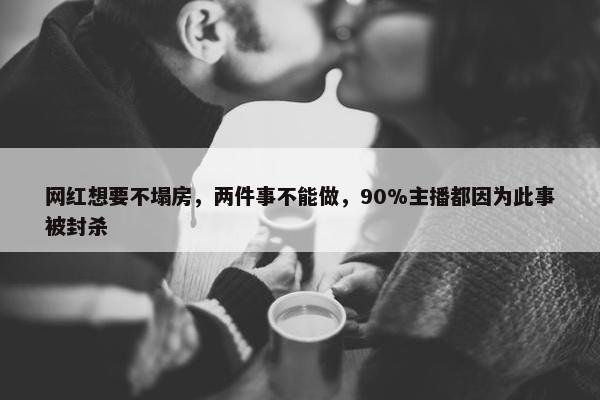 网红想要不塌房，两件事不能做，90%主播都因为此事被封杀