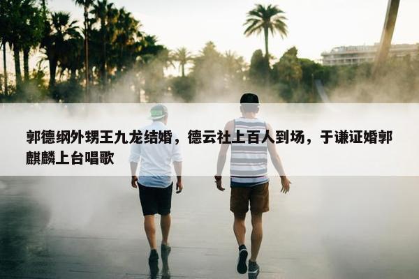 郭德纲外甥王九龙结婚，德云社上百人到场，于谦证婚郭麒麟上台唱歌