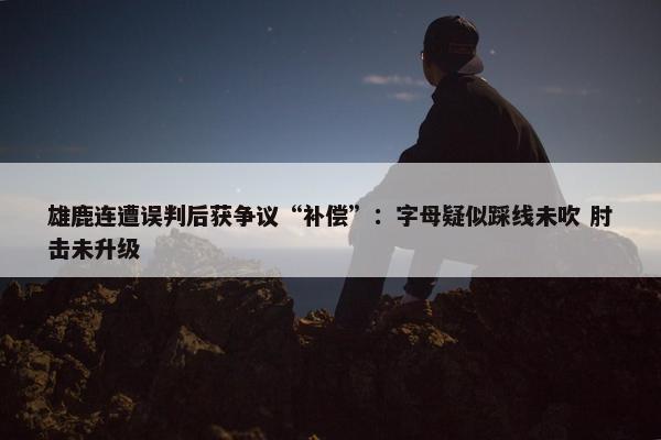 雄鹿连遭误判后获争议“补偿”：字母疑似踩线未吹 肘击未升级