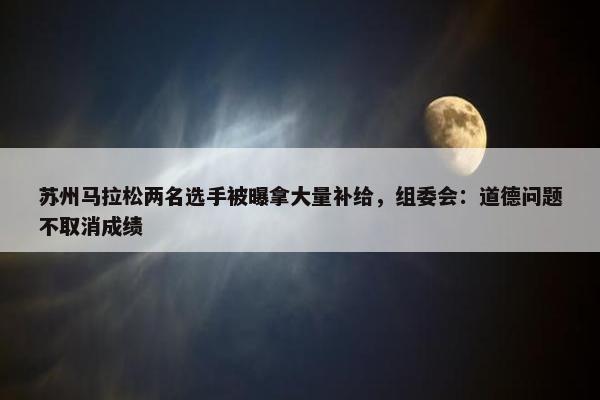 苏州马拉松两名选手被曝拿大量补给，组委会：道德问题不取消成绩