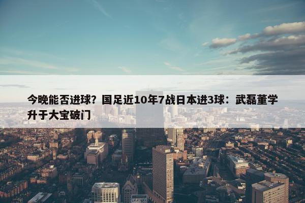 今晚能否进球？国足近10年7战日本进3球：武磊董学升于大宝破门