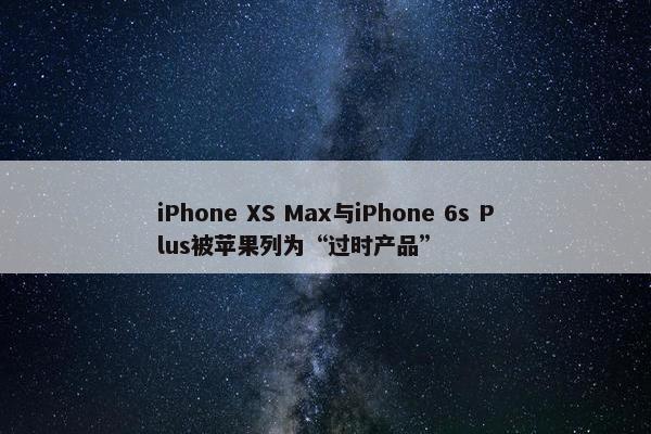 iPhone XS Max与iPhone 6s Plus被苹果列为“过时产品”