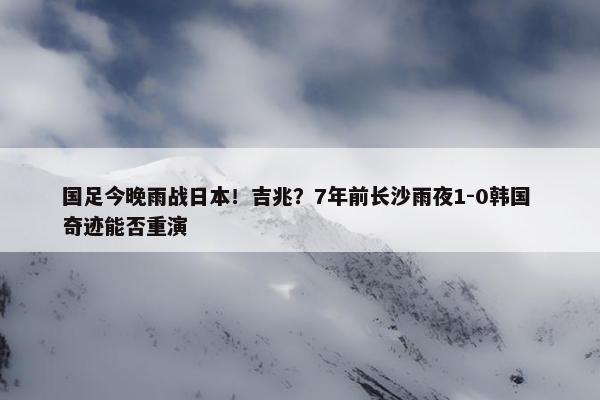 国足今晚雨战日本！吉兆？7年前长沙雨夜1-0韩国 奇迹能否重演