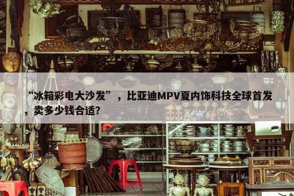 “冰箱彩电大沙发”，比亚迪MPV夏内饰科技全球首发，卖多少钱合适？