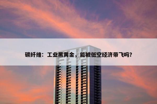 碳纤维：工业黑黄金，能被低空经济带飞吗？