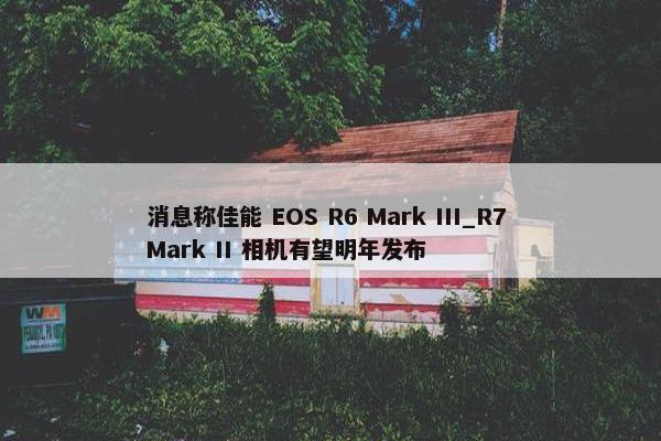 消息称佳能 EOS R6 Mark III_R7 Mark II 相机有望明年发布