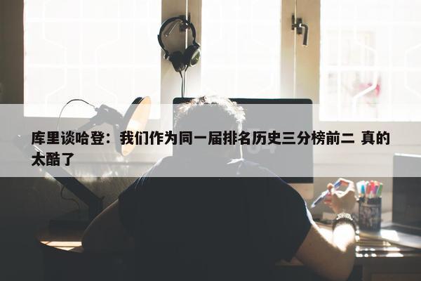 库里谈哈登：我们作为同一届排名历史三分榜前二 真的太酷了