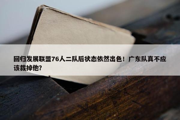 回归发展联盟76人二队后状态依然出色！广东队真不应该裁掉他？