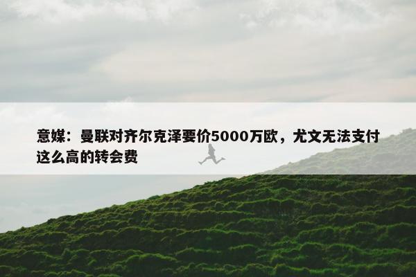 意媒：曼联对齐尔克泽要价5000万欧，尤文无法支付这么高的转会费